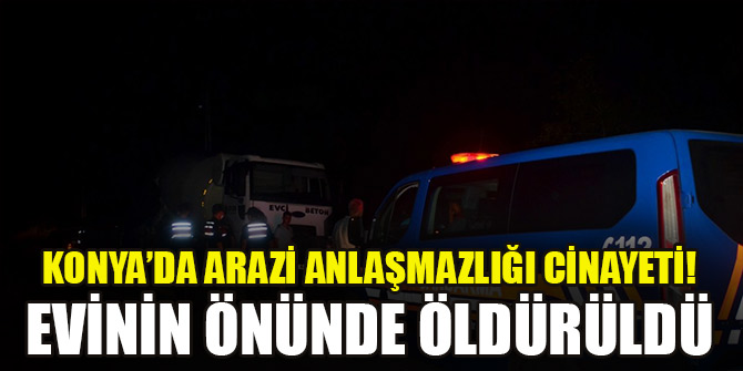 Konya’da arazi anlaşmazlığı cinayeti! Evinin önünde öldürüldü