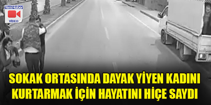 Sokak ortasında dayak yiyen kadını kurtarmak için hayatını hiçe saydı