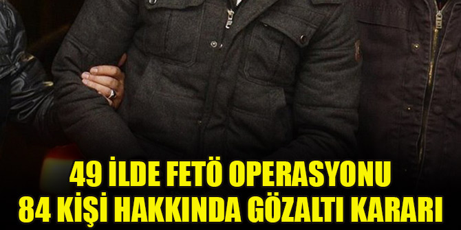 49 ilde FETÖ operasyonu! 84 kişi hakkında gözaltı kararı