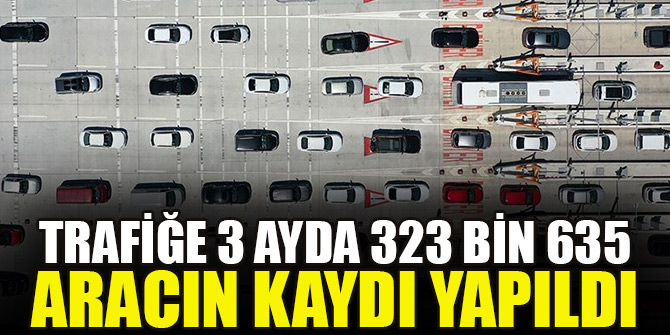 Trafiğe 3 ayda 323 bin 635 aracın kaydı yapıldı