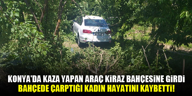 Konya'da kaza yapan araç kiraz bahçesine girdi, bahçede çarptığı kadın hayatını kaybetti!