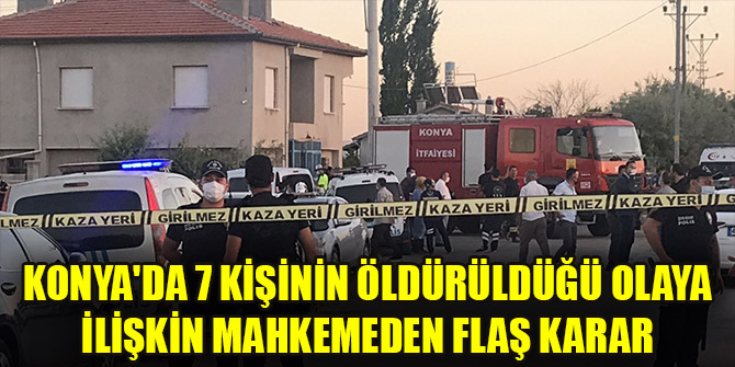 Konya'da 7 kişinin öldürüldüğü olaya ilişkin mahkemeden flaş karar