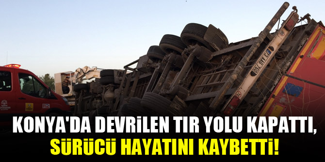 Konya'da devrilen tır karayolunu kapattı, sürücü hayatını kaybetti!