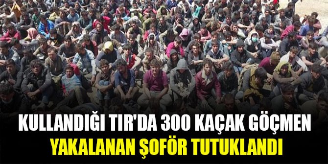 Kullandığı TIR'da 300 kaçak göçmen yakalanan şoför tutuklandı