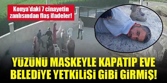 Konya'daki 7 cinayetin zanlısından flaş ifadeler! Yüzünü maskeyle kapatıp eve belediye yetkilisi gibi girmiş!