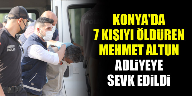 Konya'da 7 kişiyi öldüren Mehmet Altun adliyeye sevk edildi