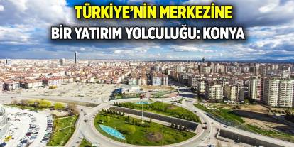 Türkiye’nin merkezine bir yatırım yolculuğu: Konya