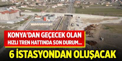 Konya'dan geçecek olan hızlı tren hattında son durum... 6 istasyondan oluşacak