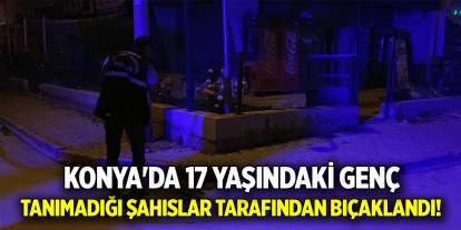 Konya'da 17 yaşındaki genç, tanımadığı şahıslar tarafından bıçaklandı!