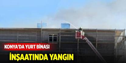 Konya'da yurt binası inşaatında yangın