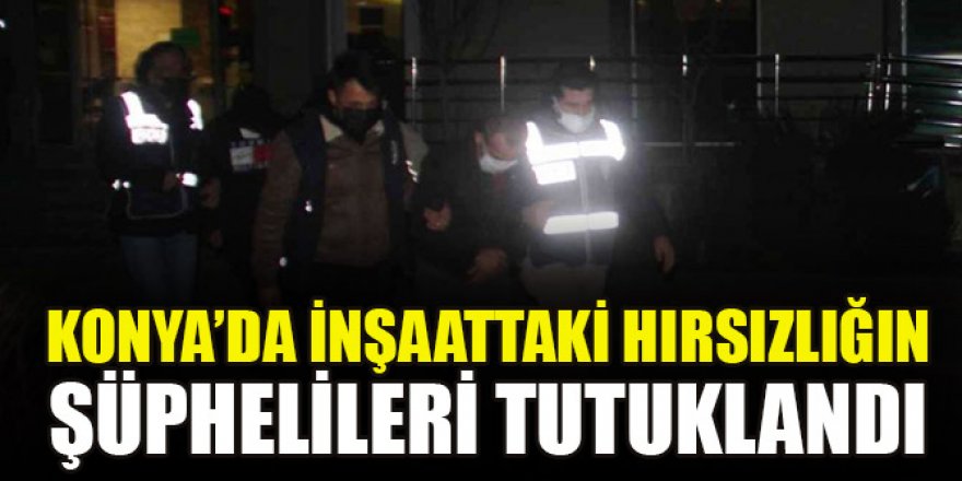 Konya’da inşaattaki hırsızlığın şüphelileri tutuklandı